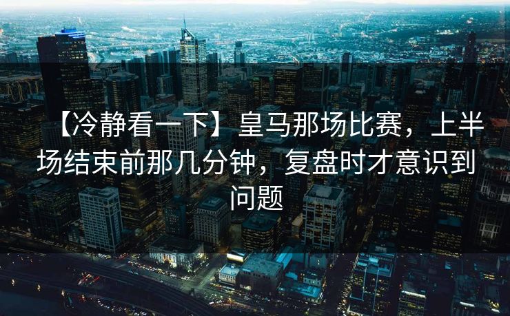 【冷静看一下】皇马那场比赛，上半场结束前那几分钟，复盘时才意识到问题