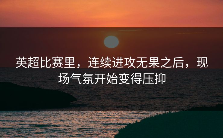 英超比赛里，连续进攻无果之后，现场气氛开始变得压抑