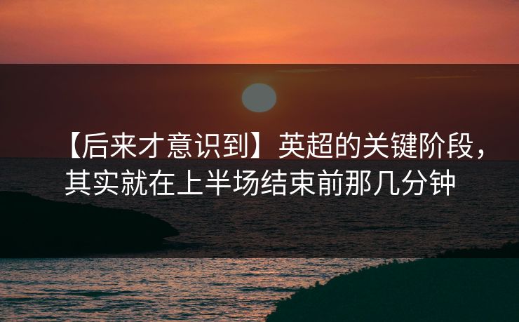 【后来才意识到】英超的关键阶段，其实就在上半场结束前那几分钟
