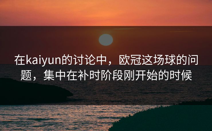 在kaiyun的讨论中，欧冠这场球的问题，集中在补时阶段刚开始的时候