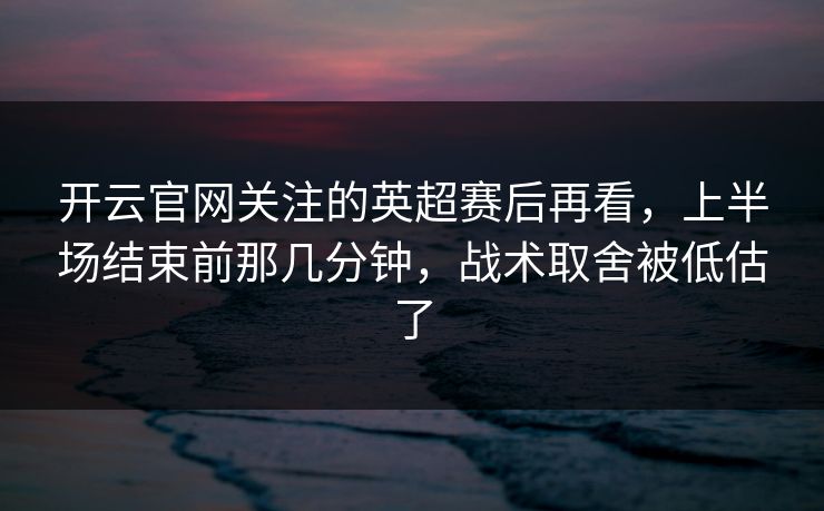 开云官网关注的英超赛后再看，上半场结束前那几分钟，战术取舍被低估了