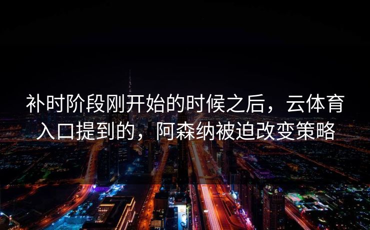 补时阶段刚开始的时候之后，云体育入口提到的，阿森纳被迫改变策略