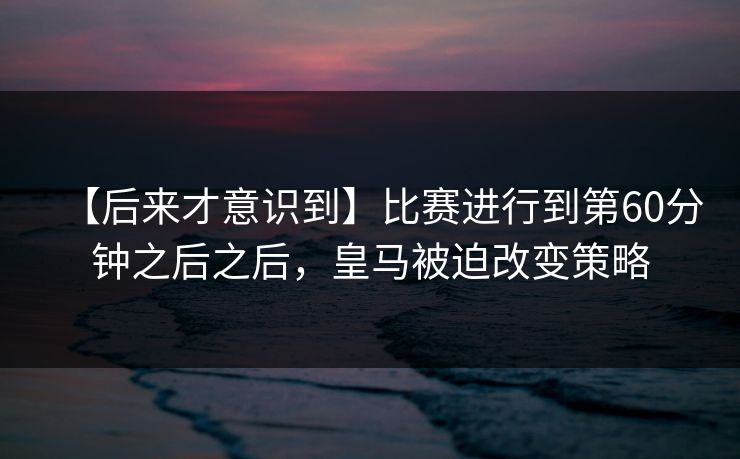 【后来才意识到】比赛进行到第60分钟之后之后，皇马被迫改变策略