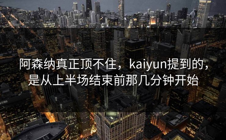 阿森纳真正顶不住，kaiyun提到的，是从上半场结束前那几分钟开始