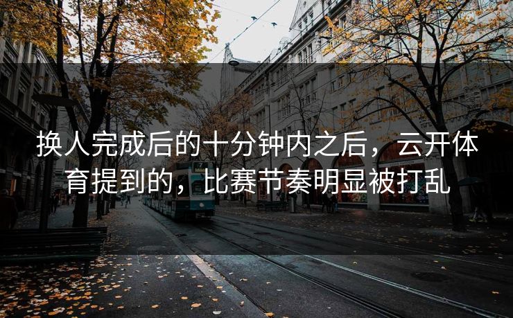 换人完成后的十分钟内之后，云开体育提到的，比赛节奏明显被打乱