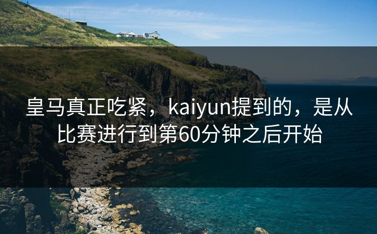 皇马真正吃紧，kaiyun提到的，是从比赛进行到第60分钟之后开始