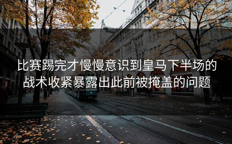 比赛踢完才慢慢意识到皇马下半场的战术收紧暴露出此前被掩盖的问题