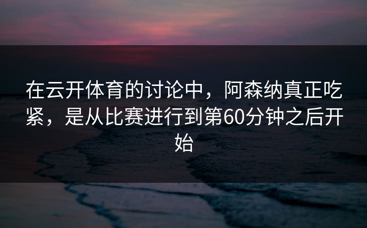 在云开体育的讨论中，阿森纳真正吃紧，是从比赛进行到第60分钟之后开始
