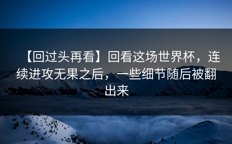 【回过头再看】回看这场世界杯，连续进攻无果之后，一些细节随后被翻出来