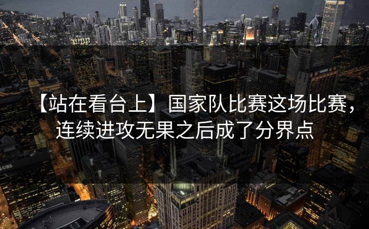【站在看台上】国家队比赛这场比赛，连续进攻无果之后成了分界点