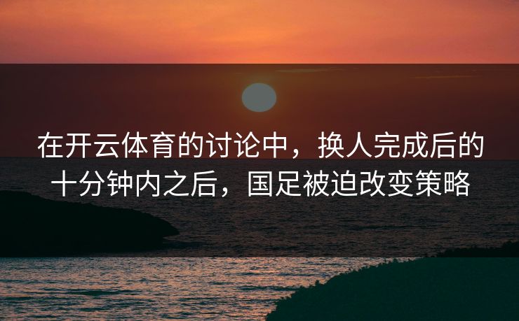 在开云体育的讨论中，换人完成后的十分钟内之后，国足被迫改变策略