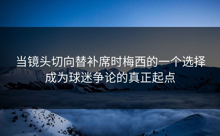 当镜头切向替补席时梅西的一个选择成为球迷争论的真正起点