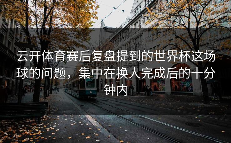 云开体育赛后复盘提到的世界杯这场球的问题，集中在换人完成后的十分钟内