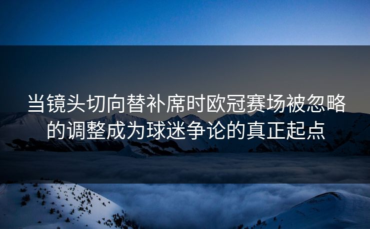 当镜头切向替补席时欧冠赛场被忽略的调整成为球迷争论的真正起点