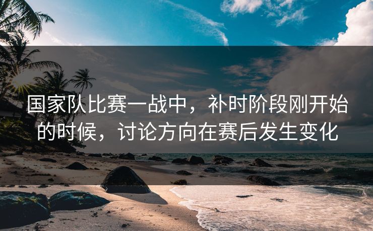 国家队比赛一战中，补时阶段刚开始的时候，讨论方向在赛后发生变化
