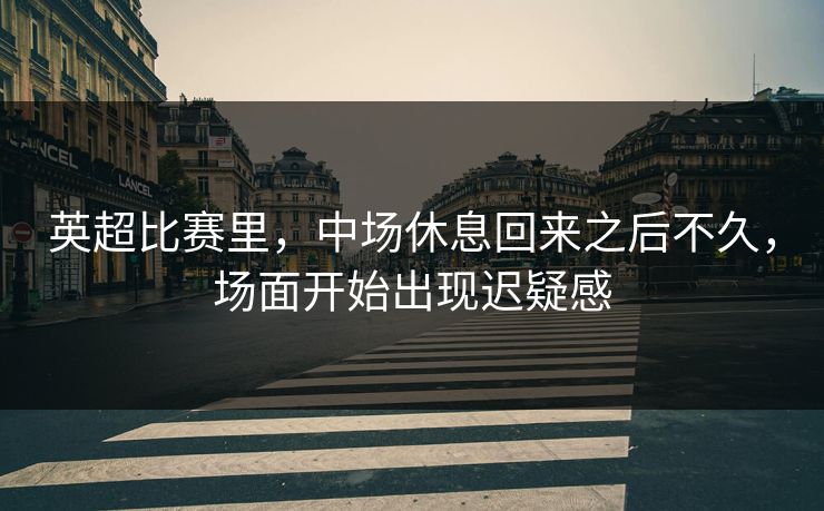 英超比赛里，中场休息回来之后不久，场面开始出现迟疑感